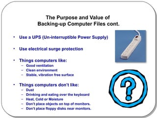 The Purpose and Value of  Backing-up Computer Files cont. Use a UPS (Un-interruptible Power Supply) Use electrical surge protection Things computers like: Good ventilation Clean environment Stable, vibration free surface Things computers don’t like: Dust Drinking and eating over the keyboard Heat, Cold or Moisture Don’t place objects on top of monitors. Don’t place floppy disks near monitors. 