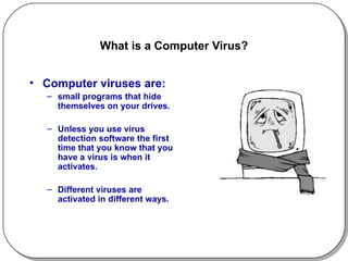 What is a Computer Virus? Computer viruses are: small programs that hide themselves on your drives. Unless you use virus detection software the first time that you know that you have a virus is when it activates.  Different viruses are activated in different ways.  