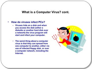 What is a Computer Virus? cont.  How do viruses infect PCs? Viruses hide on a disk and when you access the disk (either a diskette or another hard disk over a network) the virus program will start and infect your computer.  The worst thing about a computer virus is that they can spread from one computer to another, either via use of infected floppy disk, or over a computer network, including the Internet. 