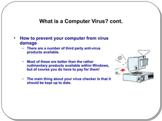 What is a Computer Virus? cont. How to prevent your computer from virus damage There are a number of third party anti-virus products available. Most of these are better than the rather rudimentary products available within Windows, but of course you do have to pay for them!  The main thing about your virus checker is that it should be kept up to date.  