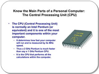 Know the Main Parts of a Personal Computer:  The Central Processing Unit (CPU) The CPU (Central Processing Unit) is normally an Intel Pentium (or equivalent) and it is one of the most important components within your computer. It determines how fast your computer will run and is measured by its MHz speed. Thus a 2 GHz Pentium is much faster than say a 1 GHz Pentium CPU. It is the CPU that performs all the calculations within the computer.  