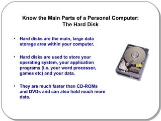 Know the Main Parts of a Personal Computer: The Hard Disk Hard disks are the main, large data storage area within your computer.  Hard disks are used to store your operating system, your application programs (i.e. your word processor, games etc) and your data.  They are much faster than CD-ROMs and DVDs and can also hold much more data. 