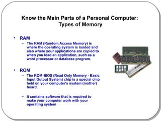 Know the Main Parts of a Personal Computer:  Types of Memory RAM The RAM (Random Access Memory) is where the operating system is loaded and also where your applications are copied to when you load an application, such as a word processor or database program.  ROM The ROM-BIOS (Read Only Memory - Basic Input Output System) chip is a special chip held on your computer's system (mother) board.  It contains software that is required to make your computer work with your operating system 