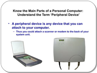 Know the Main Parts of a Personal Computer:  Understand the Term ‘Peripheral Device’ A peripheral device is any device that you can attach to your computer.  Thus you could attach a scanner or modem to the back of your system unit. 