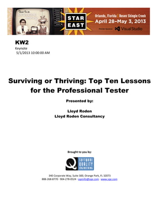 KW2
Keynote
5/1/2013 10:00:00 AM

Surviving or Thriving: Top Ten Lessons
for the Professional Tester
Presented by:
Lloyd Roden
Lloyd Roden Consultancy

Brought to you by:

340 Corporate Way, Suite 300, Orange Park, FL 32073
888-268-8770 ∙ 904-278-0524 ∙ sqeinfo@sqe.com ∙ www.sqe.com

 