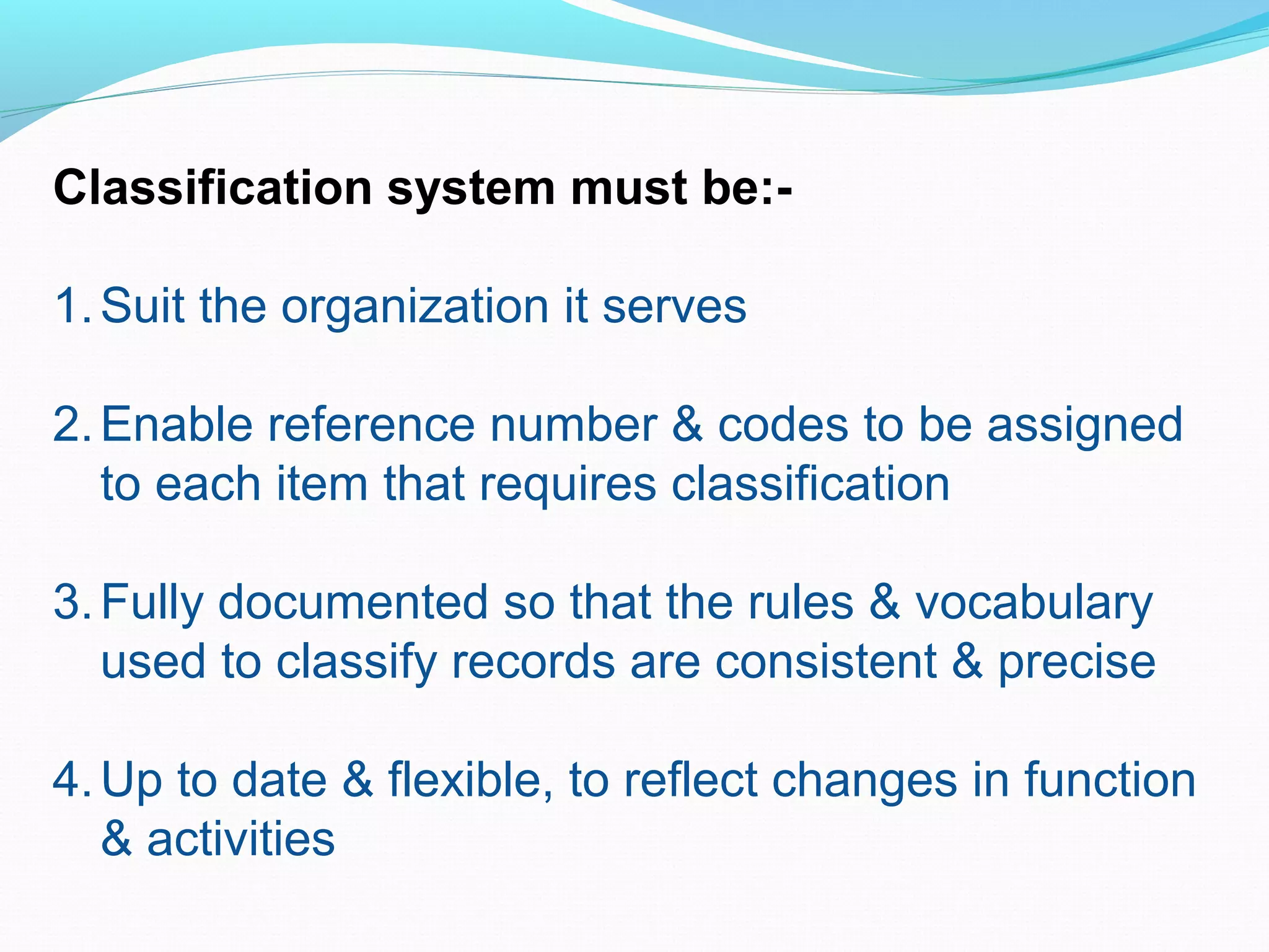 Classification system must be:-
1.Suit the organization it serves
2.Enable reference number & codes to be assigned
to each item that requires classification
3.Fully documented so that the rules & vocabulary
used to classify records are consistent & precise
4.Up to date & flexible, to reflect changes in function
& activities
 