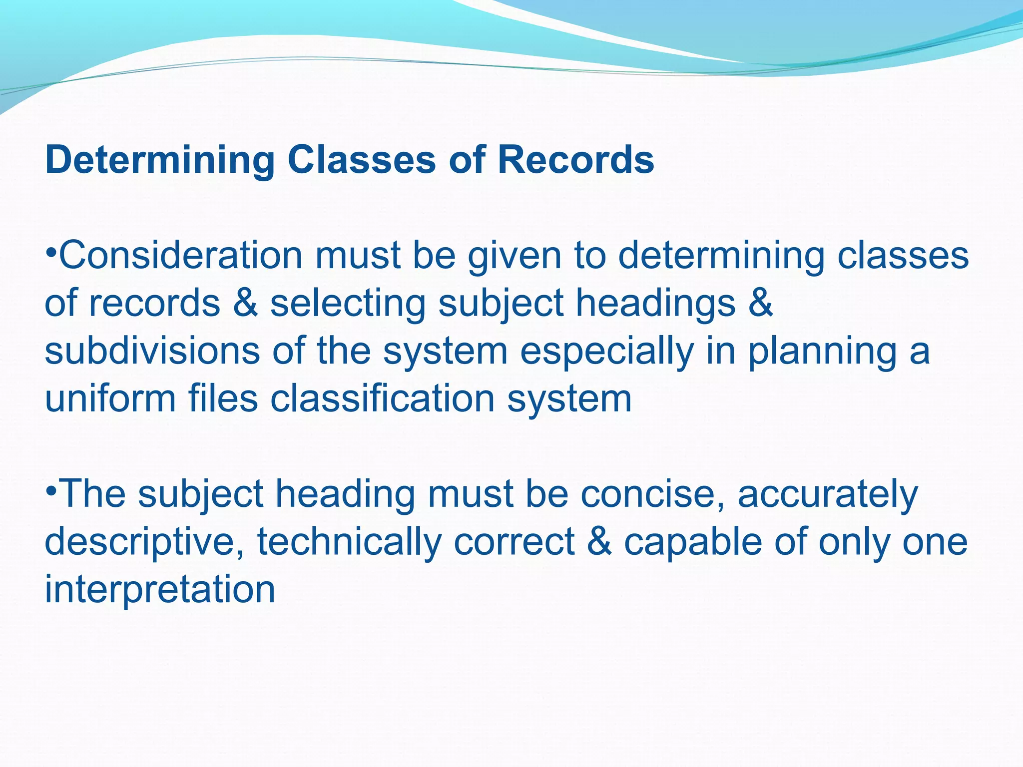 Determining Classes of Records
•Consideration must be given to determining classes
of records & selecting subject headings &
subdivisions of the system especially in planning a
uniform files classification system
•The subject heading must be concise, accurately
descriptive, technically correct & capable of only one
interpretation
 