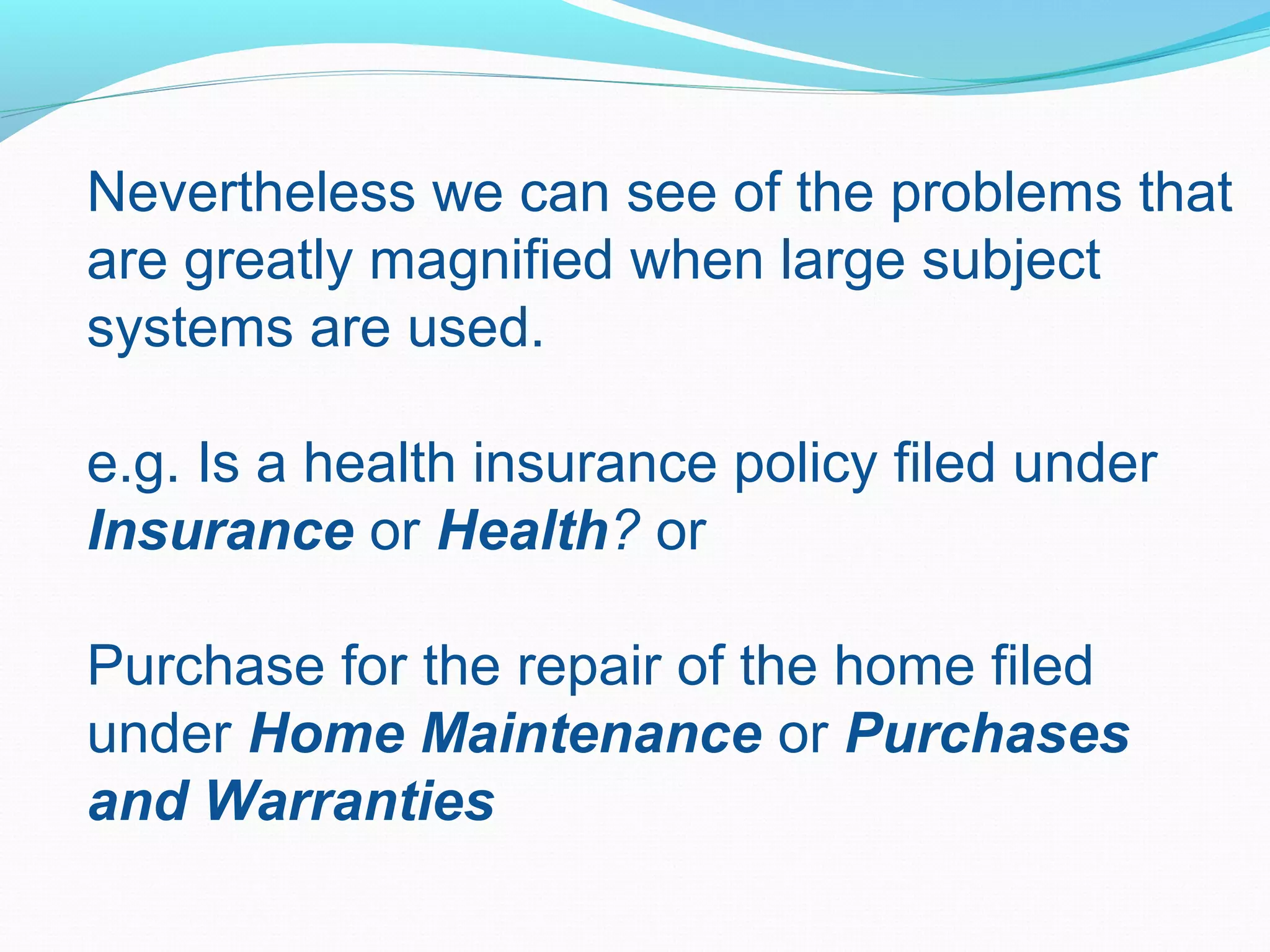 Nevertheless we can see of the problems that
are greatly magnified when large subject
systems are used.
e.g. Is a health insurance policy filed under
Insurance or Health? or
Purchase for the repair of the home filed
under Home Maintenance or Purchases
and Warranties
 