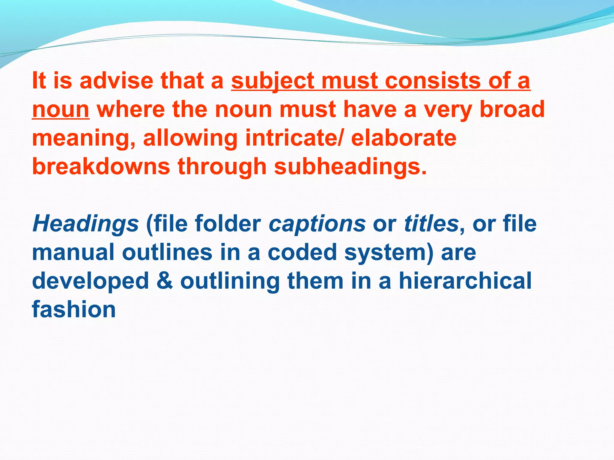 It is advise that a subject must consists of a
noun where the noun must have a very broad
meaning, allowing intricate/ elaborate
breakdowns through subheadings.
Headings (file folder captions or titles, or file
manual outlines in a coded system) are
developed & outlining them in a hierarchical
fashion
 