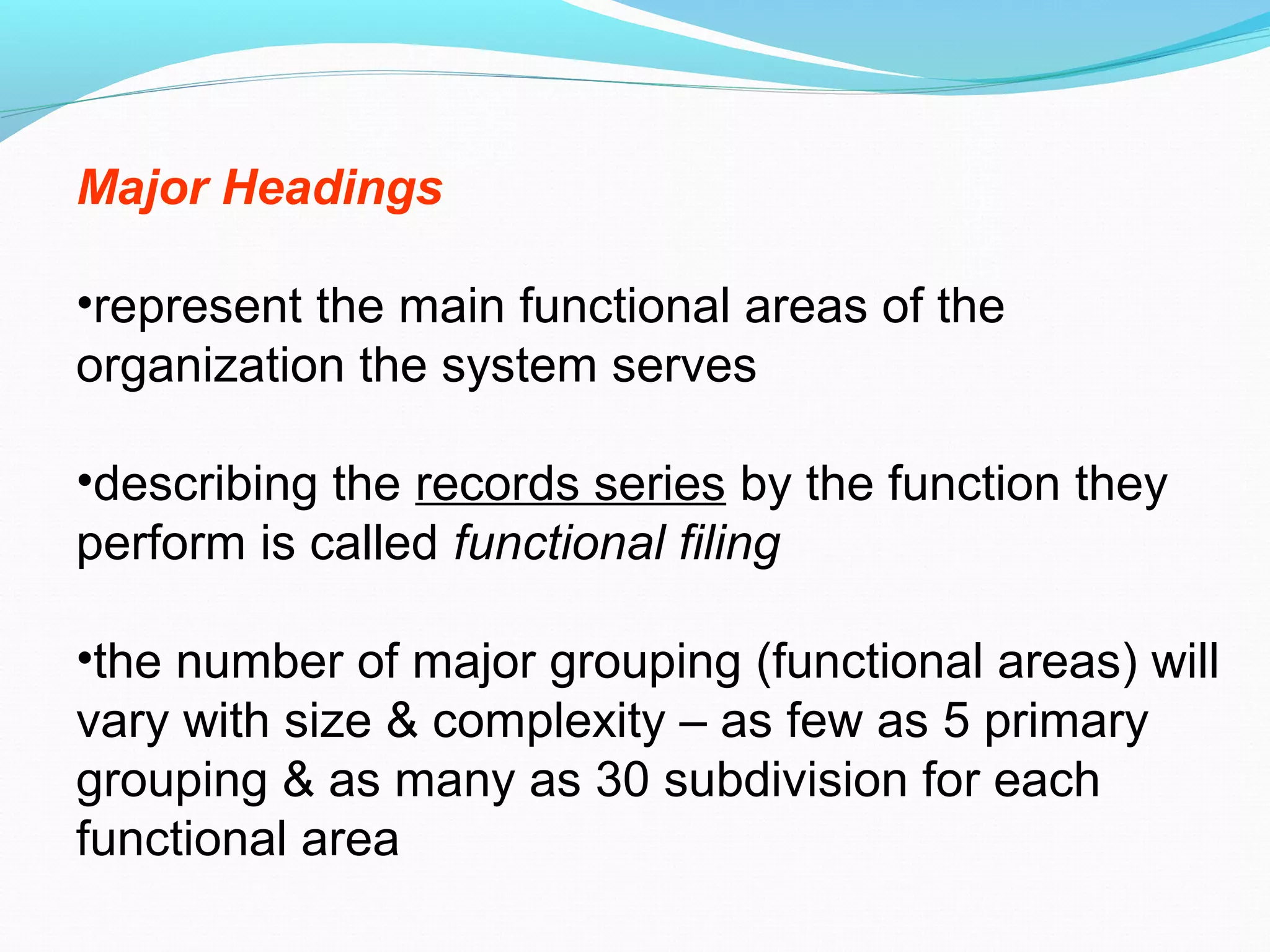 Major Headings
•represent the main functional areas of the
organization the system serves
•describing the records series by the function they
perform is called functional filing
•the number of major grouping (functional areas) will
vary with size & complexity – as few as 5 primary
grouping & as many as 30 subdivision for each
functional area
 