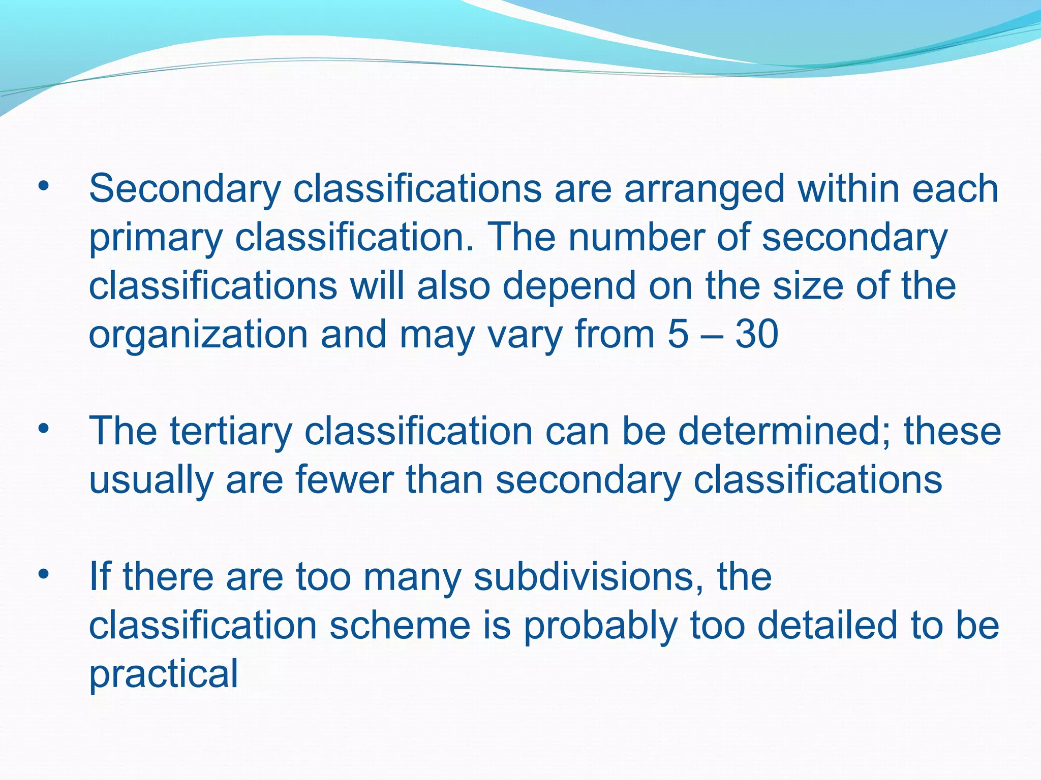 • Secondary classifications are arranged within each
primary classification. The number of secondary
classifications will also depend on the size of the
organization and may vary from 5 – 30
• The tertiary classification can be determined; these
usually are fewer than secondary classifications
• If there are too many subdivisions, the
classification scheme is probably too detailed to be
practical
 