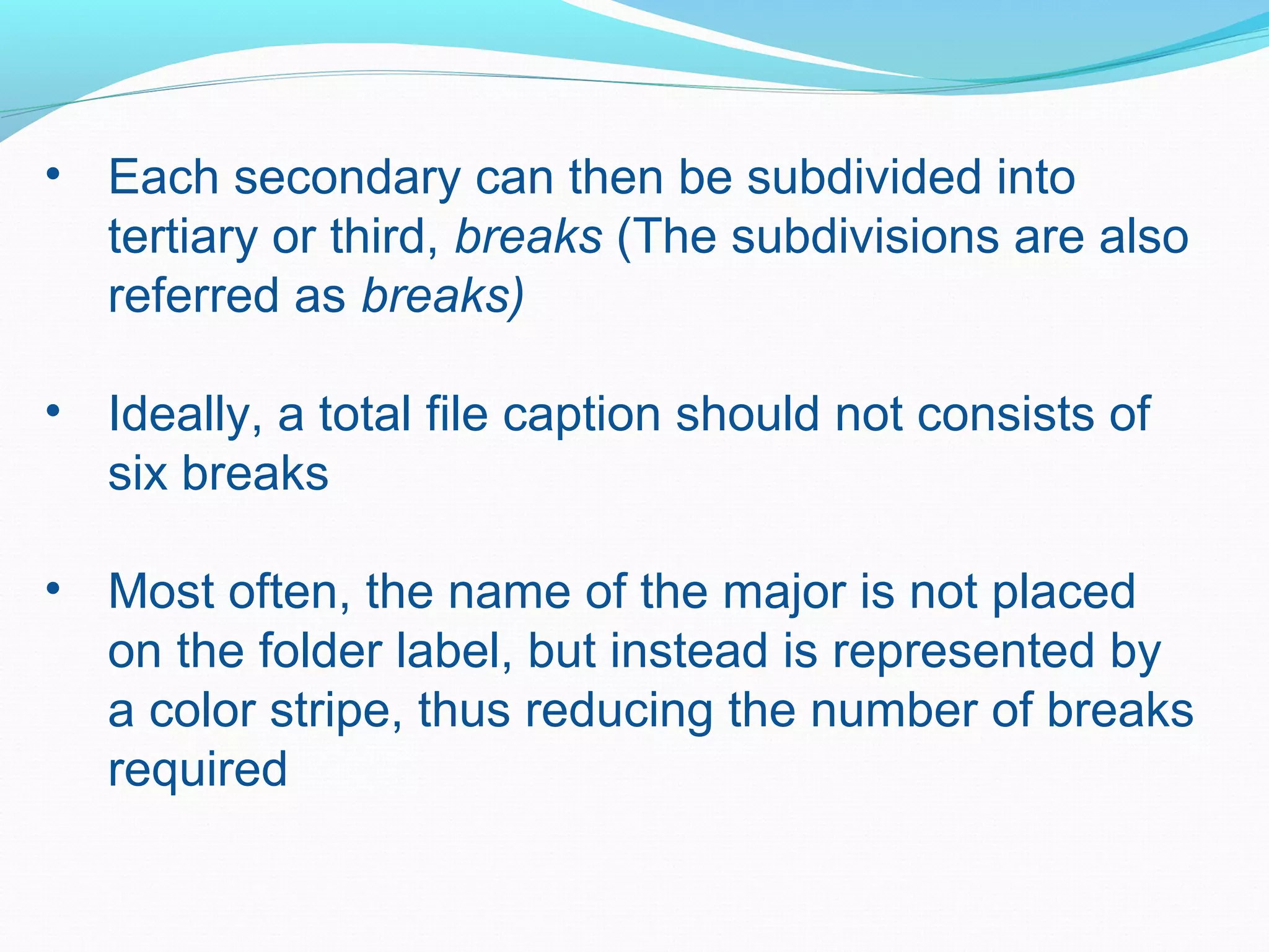 • Each secondary can then be subdivided into
tertiary or third, breaks (The subdivisions are also
referred as breaks)
• Ideally, a total file caption should not consists of
six breaks
• Most often, the name of the major is not placed
on the folder label, but instead is represented by
a color stripe, thus reducing the number of breaks
required
 
