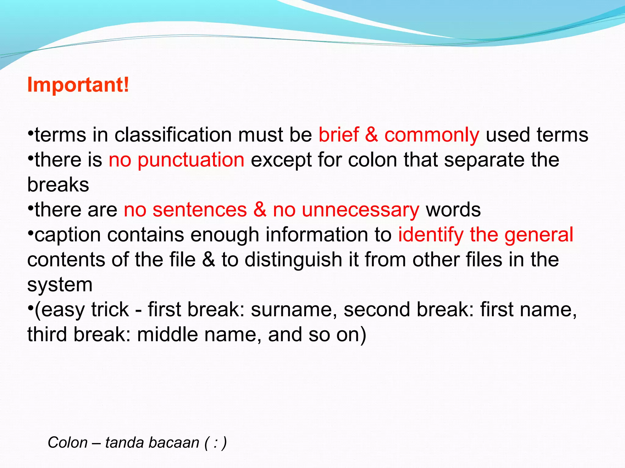 Important!
•terms in classification must be brief & commonly used terms
•there is no punctuation except for colon that separate the
breaks
•there are no sentences & no unnecessary words
•caption contains enough information to identify the general
contents of the file & to distinguish it from other files in the
system
•(easy trick - first break: surname, second break: first name,
third break: middle name, and so on)
Colon – tanda bacaan ( : )
 