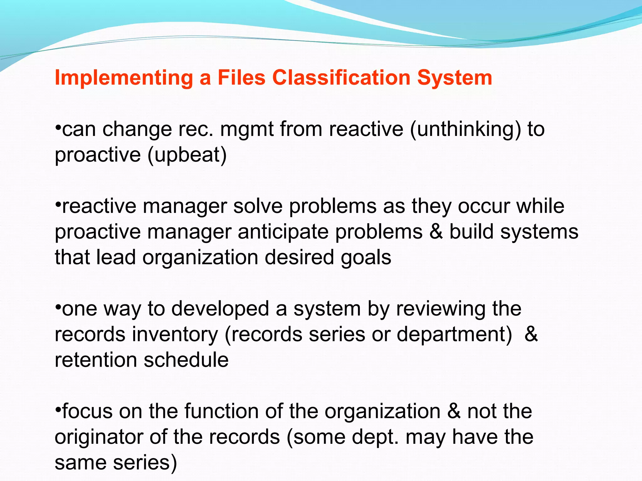 Implementing a Files Classification System
•can change rec. mgmt from reactive (unthinking) to
proactive (upbeat)
•reactive manager solve problems as they occur while
proactive manager anticipate problems & build systems
that lead organization desired goals
•one way to developed a system by reviewing the
records inventory (records series or department) &
retention schedule
•focus on the function of the organization & not the
originator of the records (some dept. may have the
same series)
 