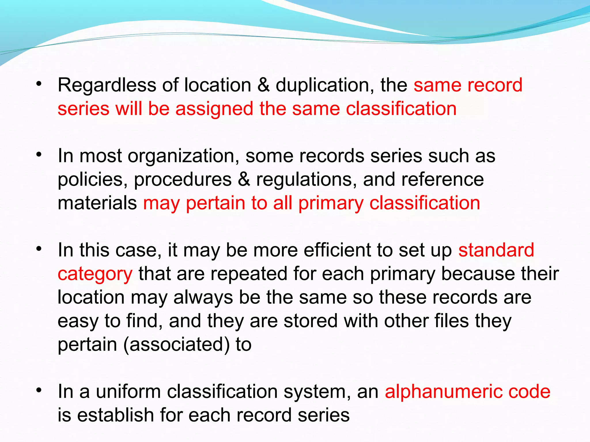 • Regardless of location & duplication, the same record
series will be assigned the same classification
• In most organization, some records series such as
policies, procedures & regulations, and reference
materials may pertain to all primary classification
• In this case, it may be more efficient to set up standard
category that are repeated for each primary because their
location may always be the same so these records are
easy to find, and they are stored with other files they
pertain (associated) to
• In a uniform classification system, an alphanumeric code
is establish for each record series
 