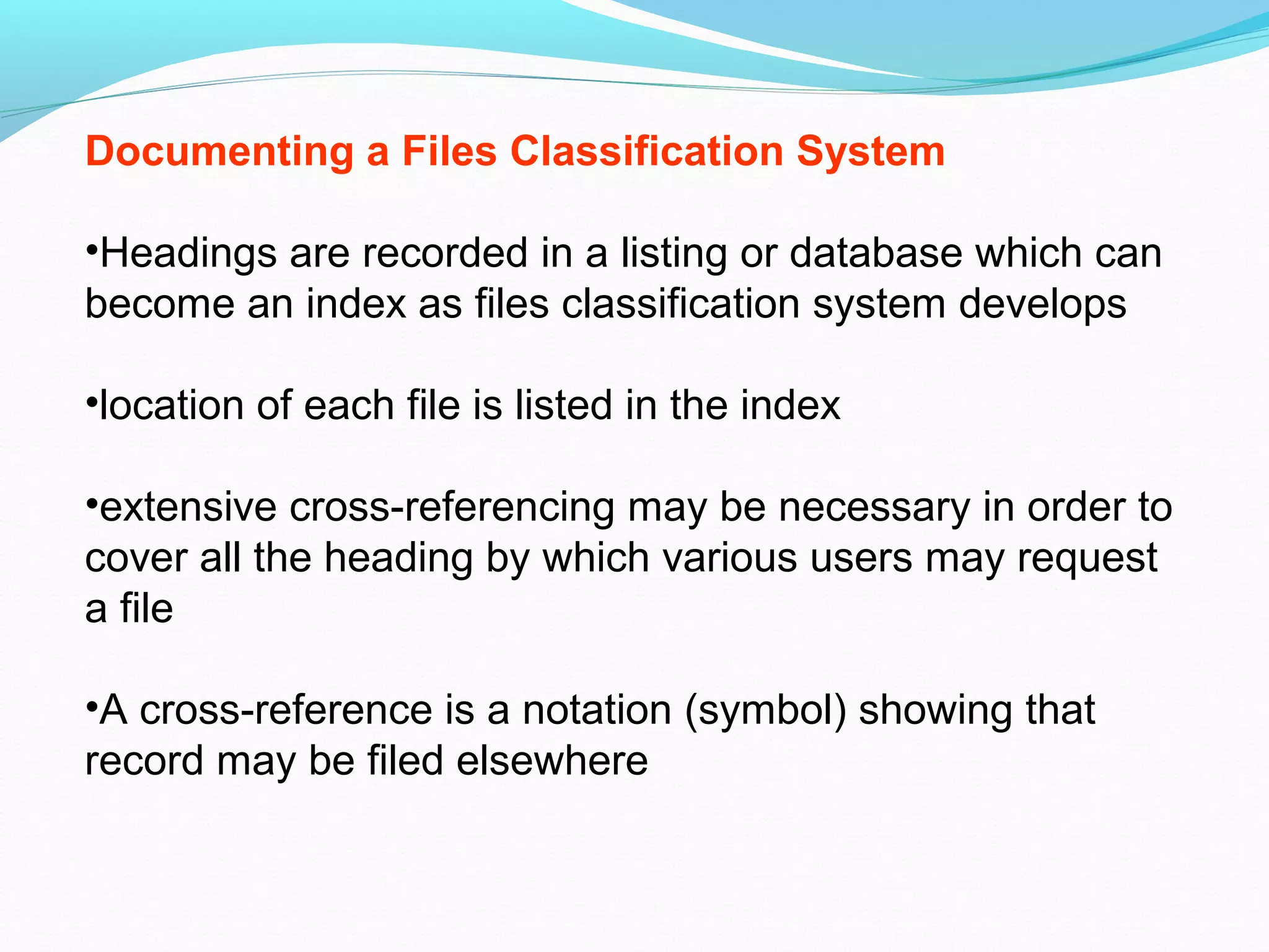 Documenting a Files Classification System
•Headings are recorded in a listing or database which can
become an index as files classification system develops
•location of each file is listed in the index
•extensive cross-referencing may be necessary in order to
cover all the heading by which various users may request
a file
•A cross-reference is a notation (symbol) showing that
record may be filed elsewhere
 