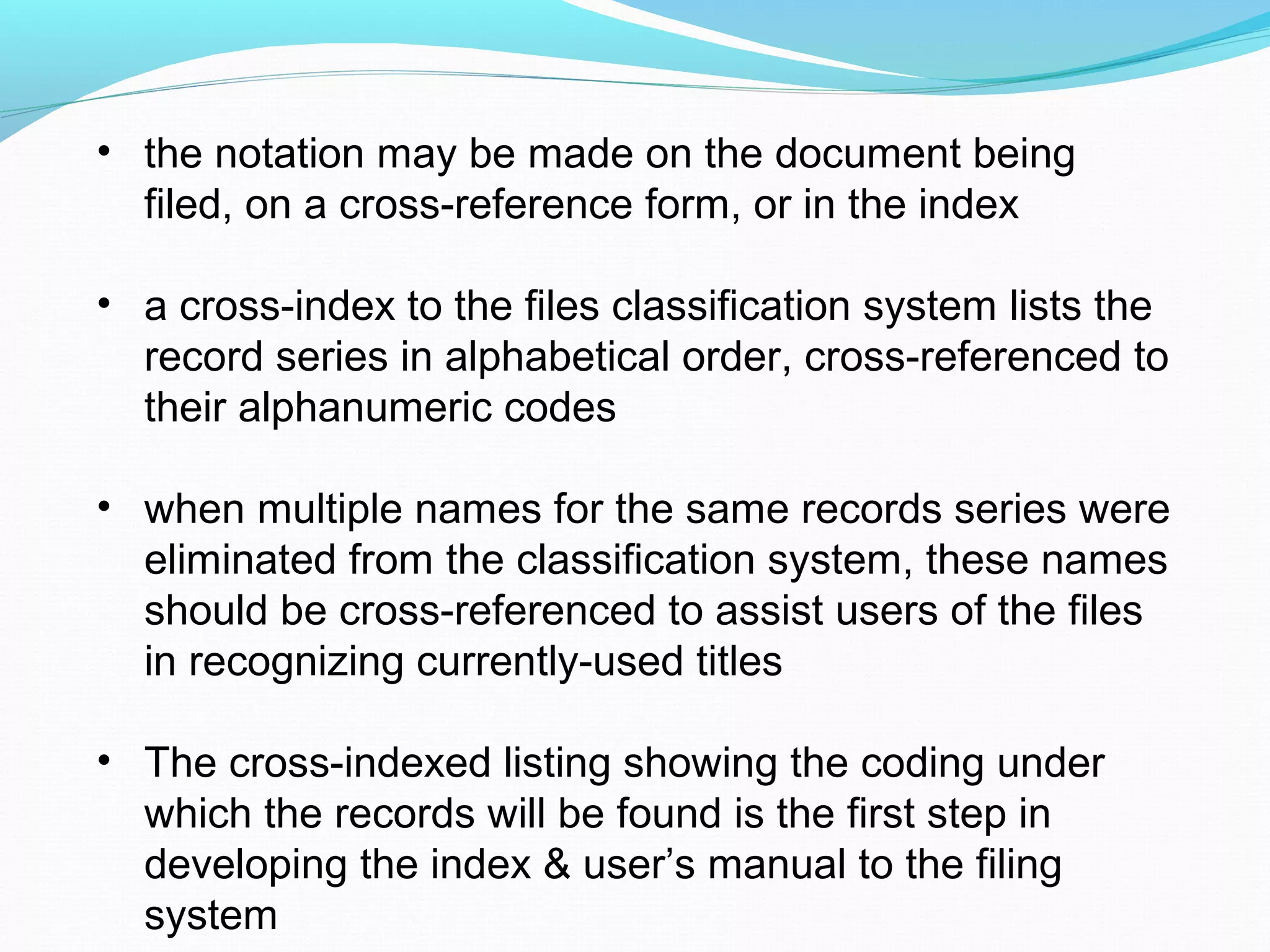 • the notation may be made on the document being
filed, on a cross-reference form, or in the index
• a cross-index to the files classification system lists the
record series in alphabetical order, cross-referenced to
their alphanumeric codes
• when multiple names for the same records series were
eliminated from the classification system, these names
should be cross-referenced to assist users of the files
in recognizing currently-used titles
• The cross-indexed listing showing the coding under
which the records will be found is the first step in
developing the index & user’s manual to the filing
system
 