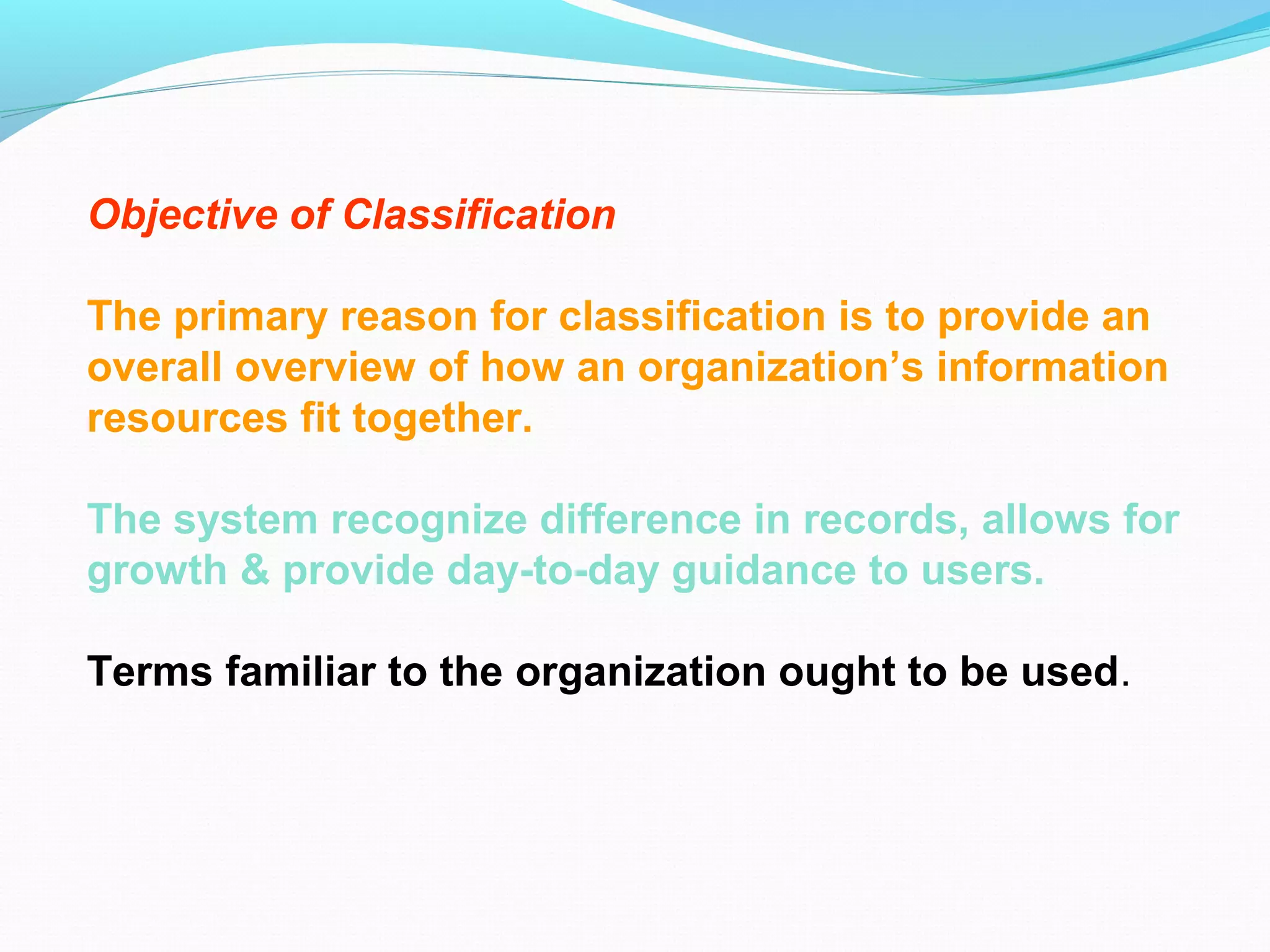 Objective of Classification
The primary reason for classification is to provide an
overall overview of how an organization’s information
resources fit together.
The system recognize difference in records, allows for
growth & provide day-to-day guidance to users.
Terms familiar to the organization ought to be used.
 