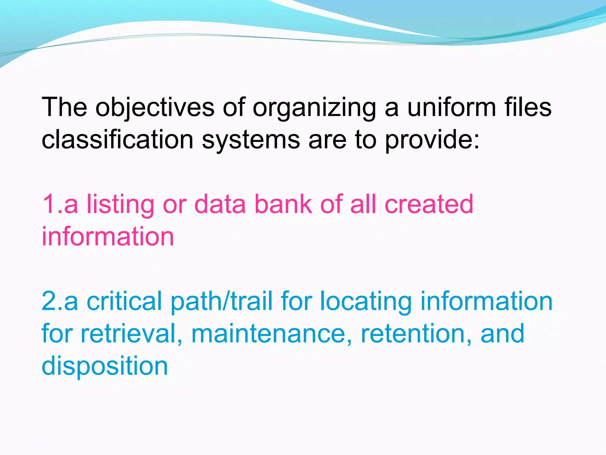 The objectives of organizing a uniform files
classification systems are to provide:
1.a listing or data bank of all created
information
2.a critical path/trail for locating information
for retrieval, maintenance, retention, and
disposition
 