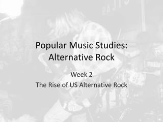 Popular Music Studies: 
Alternative Rock 
Week 2 
The Rise of US Alternative Rock 
 