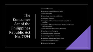 The
Consumer
Act of the
Philippines
Republic Act
No. 7394
❑ General Provisions
❑ Consumer Product Quality and Safety
❑ Consumer Rights
❑ Food, Drugs, Cosmetics And Devices
❑ Hazardous Substance
❑ Deceptive, Unfair and Unconscionable Sales Acts or
Practices
❑ Regulation of Practices Relative to Weights and Measures
General Provision
❑ Consumer Product and Service Warranties
❑ Labeling and Fair Packaging
❑ Liability for Product and Service
❑ Advertising and Sales Promotion
❑ Regulation of Repair and Service Firms
❑ Consumer Credit Transaction
❑ Consumer Complaints
 