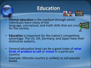 EducationFormal education is the medium through which individuals learn many of the language, conceptual, and math skills that are crucial for the society.Education is important for the nation’s competitive advantage. The US, UK, Germany, and Japan have their distinctive systems.General education level can be a good index of what kinds of product to sell or invest in a particular country. Example: Illiterate country is unlikely to sell popular books.MIB, BBA 201019