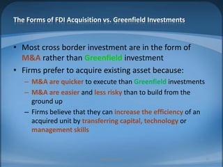 The Forms of FDI Acquisition vs. Greenfield InvestmentsMost cross border investment are in the form of M&Arather than GreenfieldinvestmentFirms prefer to acquire existing asset because:M&A are quicker to execute than Greenfield investmentsM&A are easier and less risky than to build from the ground upFirms believe that they can increase the efficiency of an acquired unit by transferring capital, technology or management skillsMIB, BBA 201026
