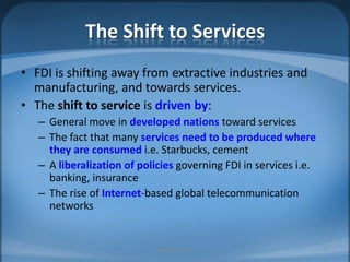 The Shift to ServicesFDI is shifting away from extractive industries and manufacturing, and towards services.The shift to service is driven by:General move in developed nations toward servicesThe fact that many services need to be produced where they are consumedi.e. Starbucks, cementA liberalization of policies governing FDI in services i.e. banking, insuranceThe rise of Internet-based global telecommunication networksMIB, BBA 201027