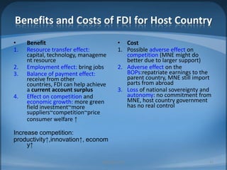 Benefits and Costs of FDI for Host CountryBenefitResource transfer effect: capital, technology, management resourceEmployment effect: bring jobsBalance of payment effect: receive from other countries, FDI can help achieve a current account surplusEffect on competition and economic growth: more green field investment~moresuppliers~competition~price	consumer welfare ↑Increase competition:productivity↑,innovation↑, economy↑CostPossible adverse effect on competition (MNE might do better due to larger support)Adverse effect on the BOPs:repatriate earnings to the parent country, MNE still import parts from abroadLoss of national sovereignty and autonomy: no commitment from MNE, host country government has no real controlMIB, BBA 201032