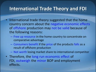 International Trade Theory and FDIInternational trade theory suggested that the home country concern about the negative economic effects of offshore production may not be valid because of the following reasons: Free up resource in the home country to concentrate on comparative advantageConsumers benefit if the price of the products falls as a result of offshore productionNot worth losing market share to international competitorTherefore, the long run economic effect of FDI, outweigh the minor BOP and employment effects. MIB, BBA 201034