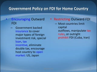 Government Policy on FDI for Home CountryEncouraging Outward FDIGovernment backed insurance to cover major types of foreign investment risk, special loan, tax incentive, eliminate double tax, encourage host country to open market: US, JapanRestrictingOutward FDIMost countries limit capital outflows, manipulate tax rules, or outright prohibitFDI (Cuba, Iran)MIB, BBA 201035