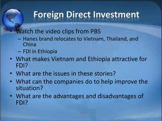 Foreign Direct InvestmentWatch the video clips from PBSHanes brand relocates to Vietnam, Thailand, and ChinaFDI in EthiopiaWhat makes Vietnam and Ethiopia attractive for FDI?What are the issues in these stories?What can the companies do to help improve the situation?What are the advantages and disadvantages of FDI?MIB, BBA 20105
