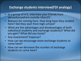 Exchange students interview(FDI analogy)In a group of 4-5, interview your friends from abroad(anywhere outside Ubon)Reasons for coming here. How long have they studied here? Did they start from high-school?What are the advantages and disadvantages of both sides(local students and exchange students)? What did you gain? What did you loose?Any investment? Expense?How can we encourage more exchange students to come here?How can we decrease the number of exchange students to come here?MIB, BBA 20108