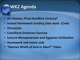 WK2 Agenda

•   Art Review, Pimai Buddhist Century?
•   Instant Homework Grading (late work -2/wk)
•   Discussion
•   Cuneiform Emoticon Exercise
•   Lecture Mesopotamian and Egyptian Civilization
•   Homework and movie club
•   “Ramses Wrath of God or Man?” Video

                                                     1
 