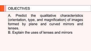 OBJECTIVES
A. Predict the qualitative characteristics
(orientation, type, and magnification) of images
formed by plane and curved mirrors and
lenses.
B. Explain the uses of lenses and mirrors
 