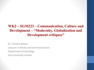 WK2 – SGM223 – Communication, Culture and
Development – “Modernity, Globalization and
Development critiques”
Dr. Carolina Matos
Lecturer in Media and Communications
Department of Sociology
City University London
 