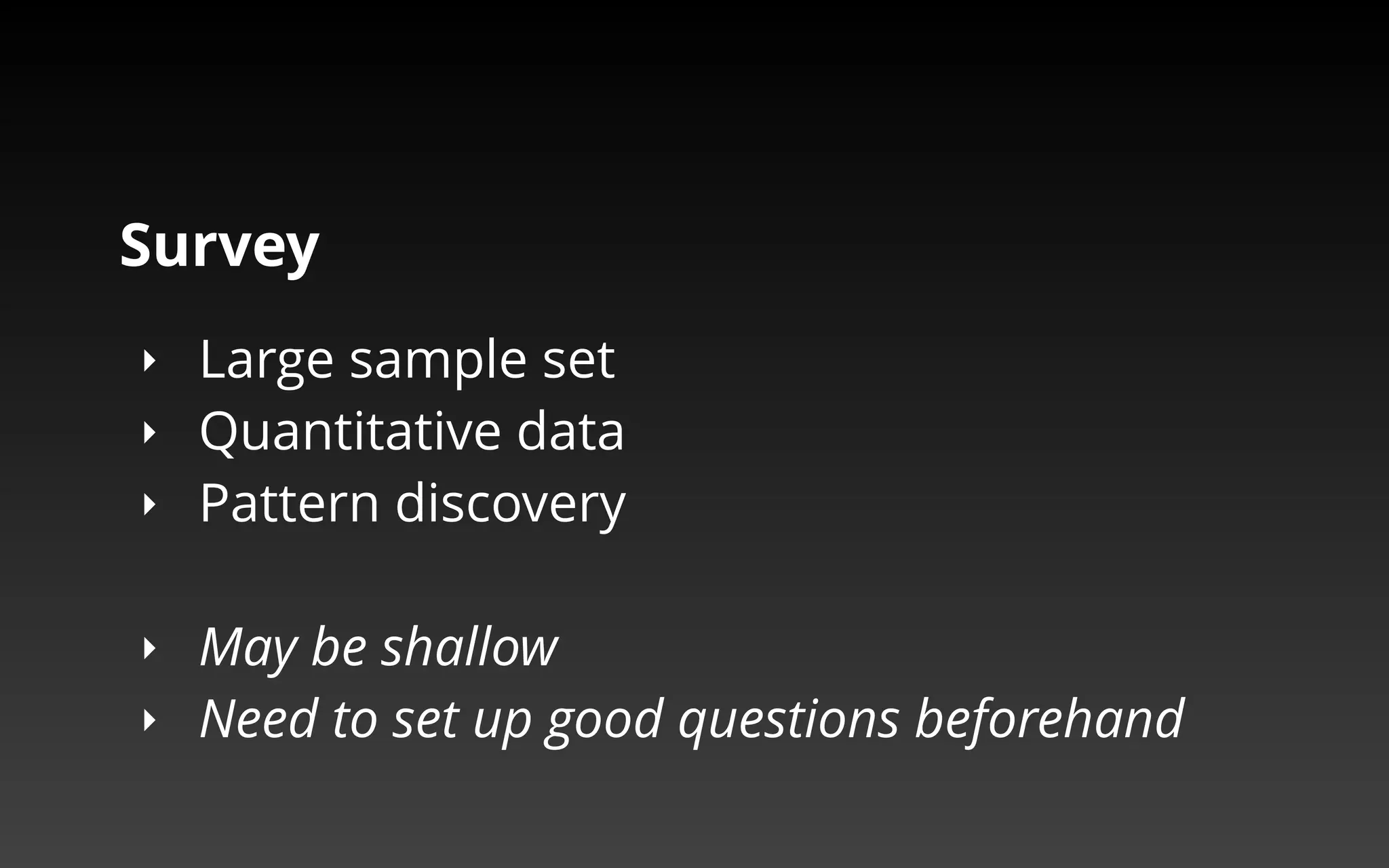 Survey 
‣ Large sample set 
‣ Quantitative data 
‣ Pattern discovery 
‣ May be shallow 
‣ Need to set up good questions beforehand 
 
