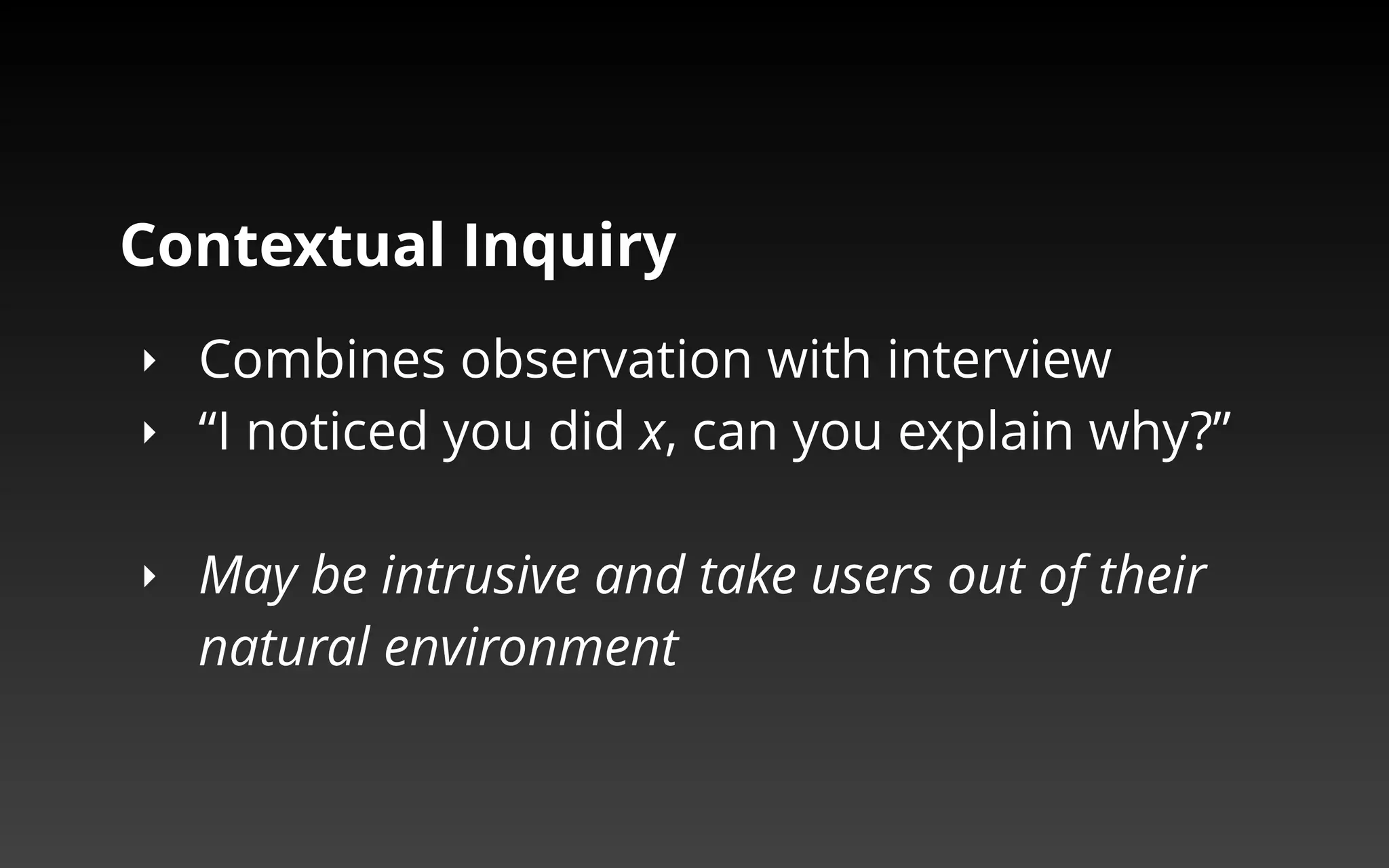 Contextual Inquiry 
‣ Combines observation with interview 
‣ “I noticed you did x, can you explain why?” 
‣ May be intrusive and take users out of their 
natural environment 
 
