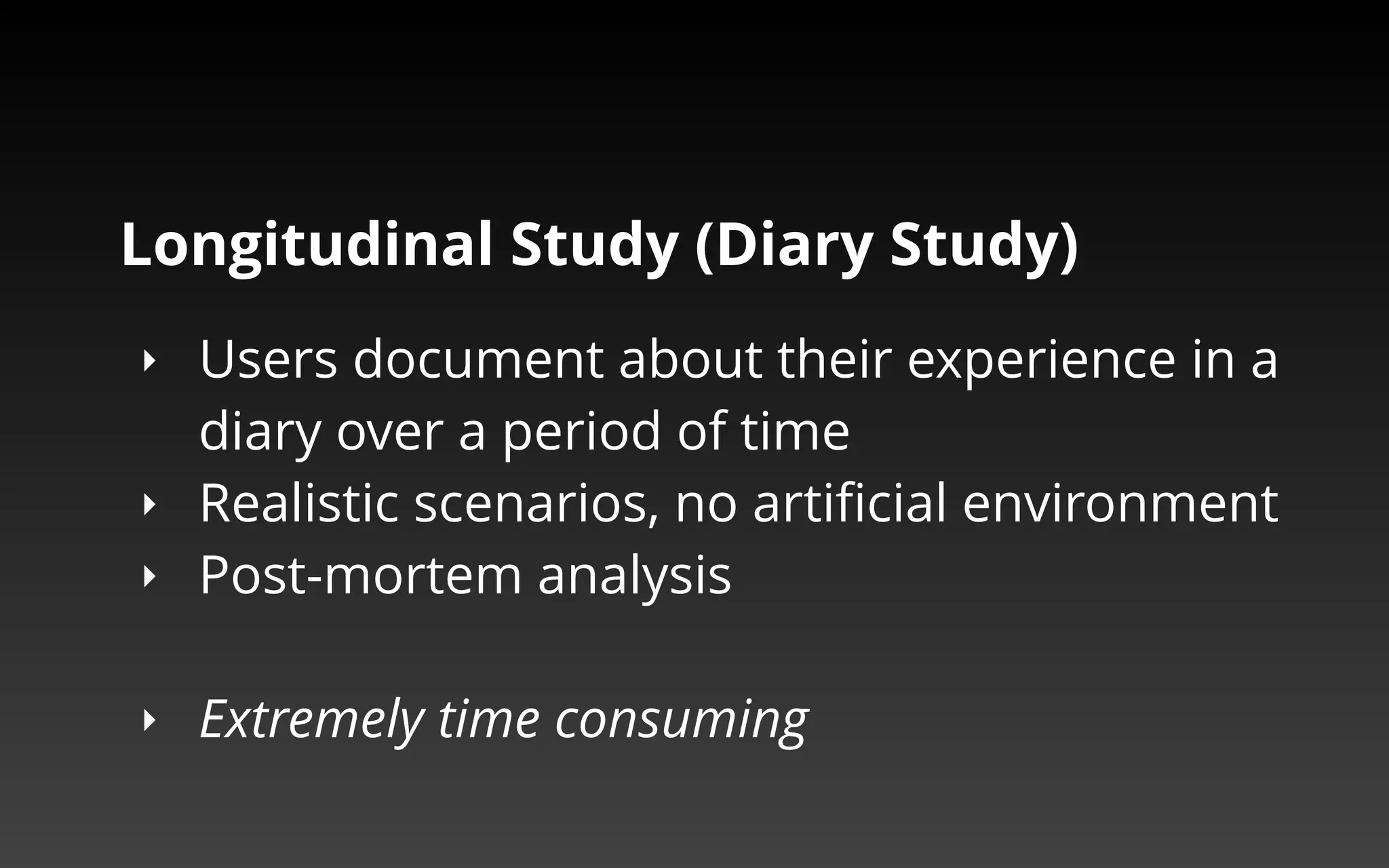 Longitudinal Study (Diary Study) 
‣ Users document about their experience in a 
diary over a period of time 
‣ Realistic scenarios, no artificial environment 
‣ Post-mortem analysis 
‣ Extremely time consuming 
 