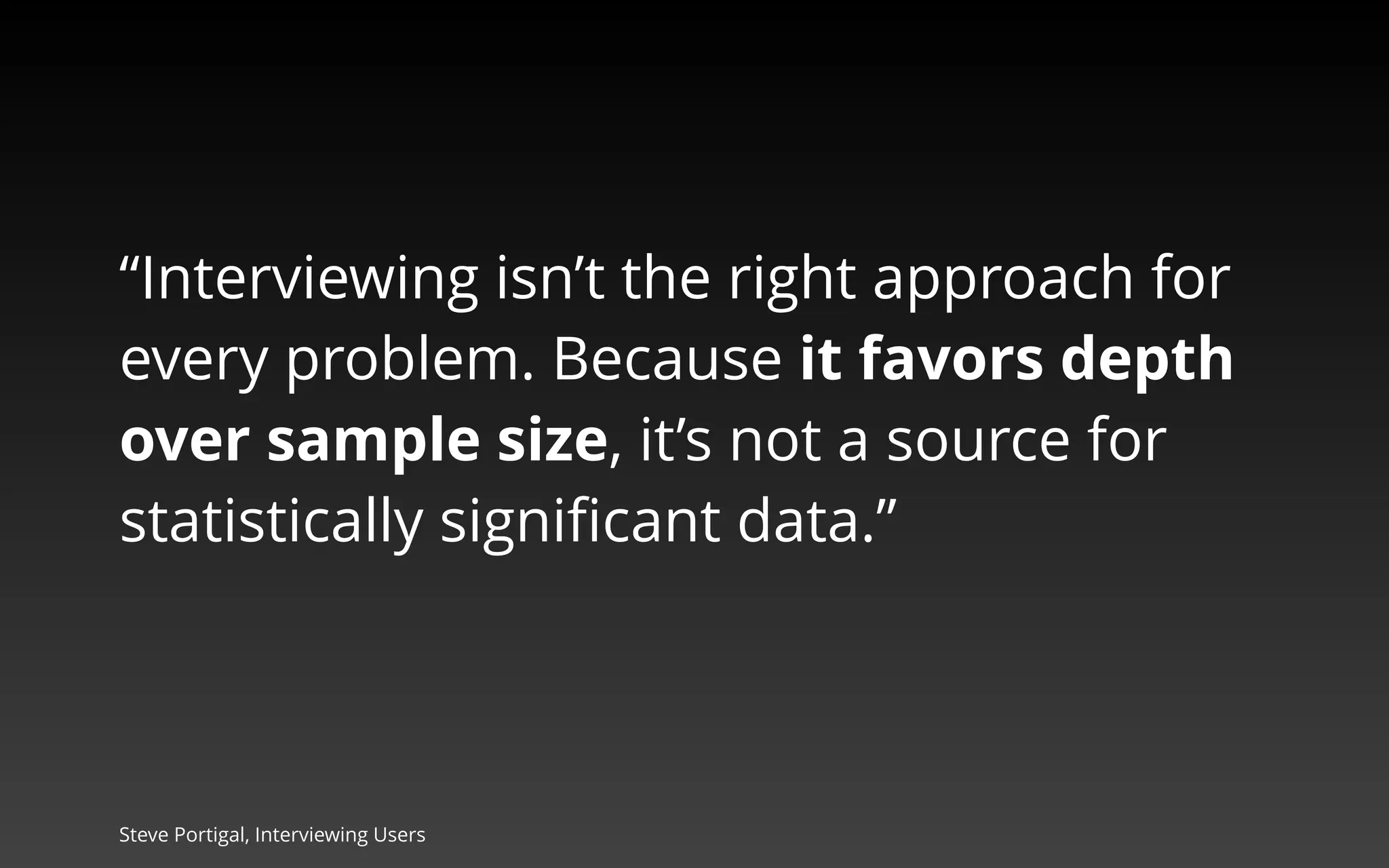 “Interviewing isn’t the right approach for 
every problem. Because it favors depth 
over sample size, it’s not a source for 
statistically significant data.” 
Steve Portigal, Interviewing Users 
 