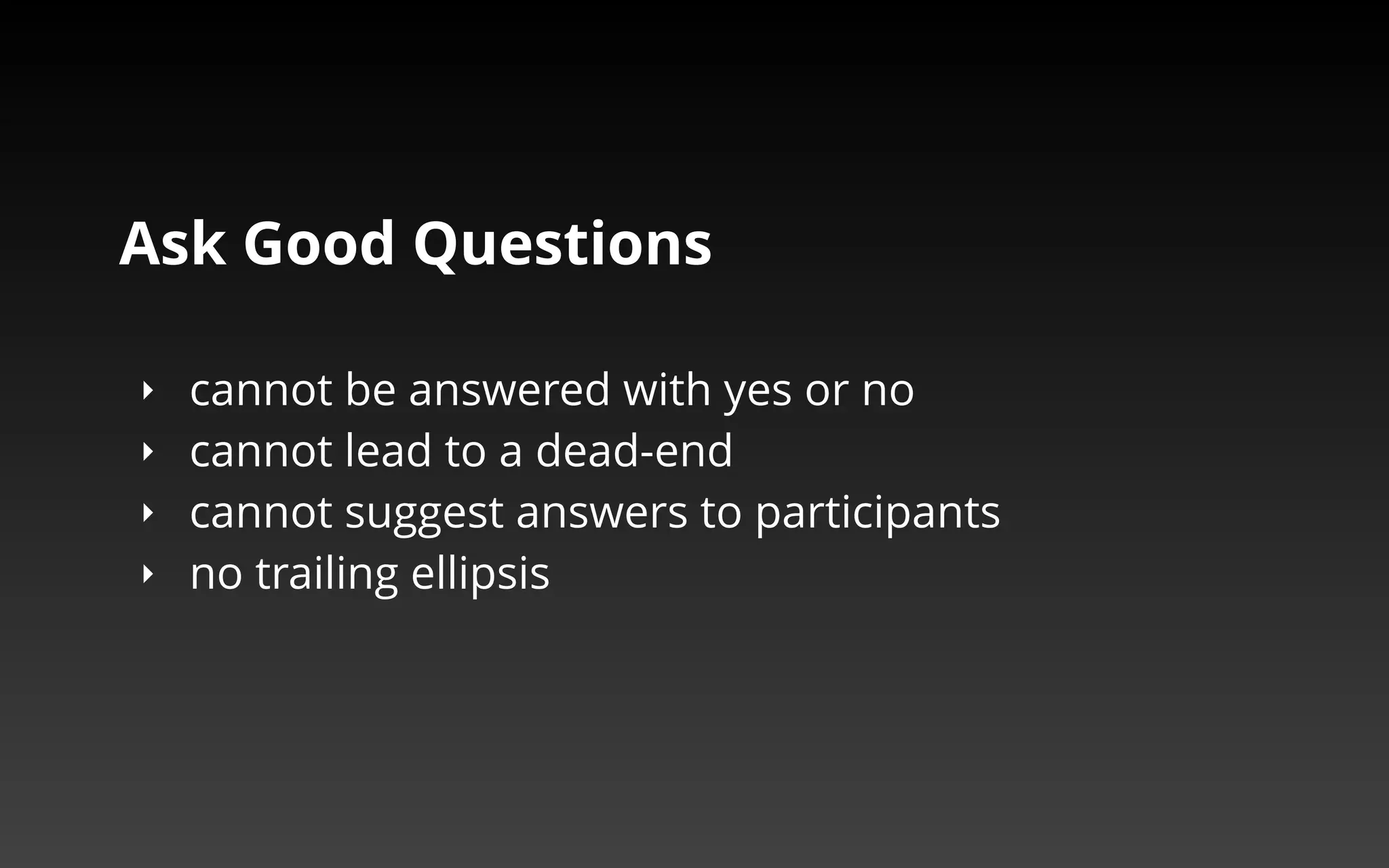 Ask Good Questions 
‣ cannot be answered with yes or no 
‣ cannot lead to a dead-end 
‣ cannot suggest answers to participants 
‣ no trailing ellipsis 
 