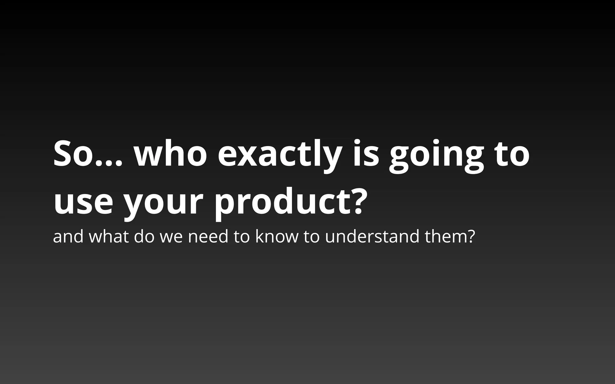 So… who exactly is going to 
use your product? 
and what do we need to know to understand them? 
 