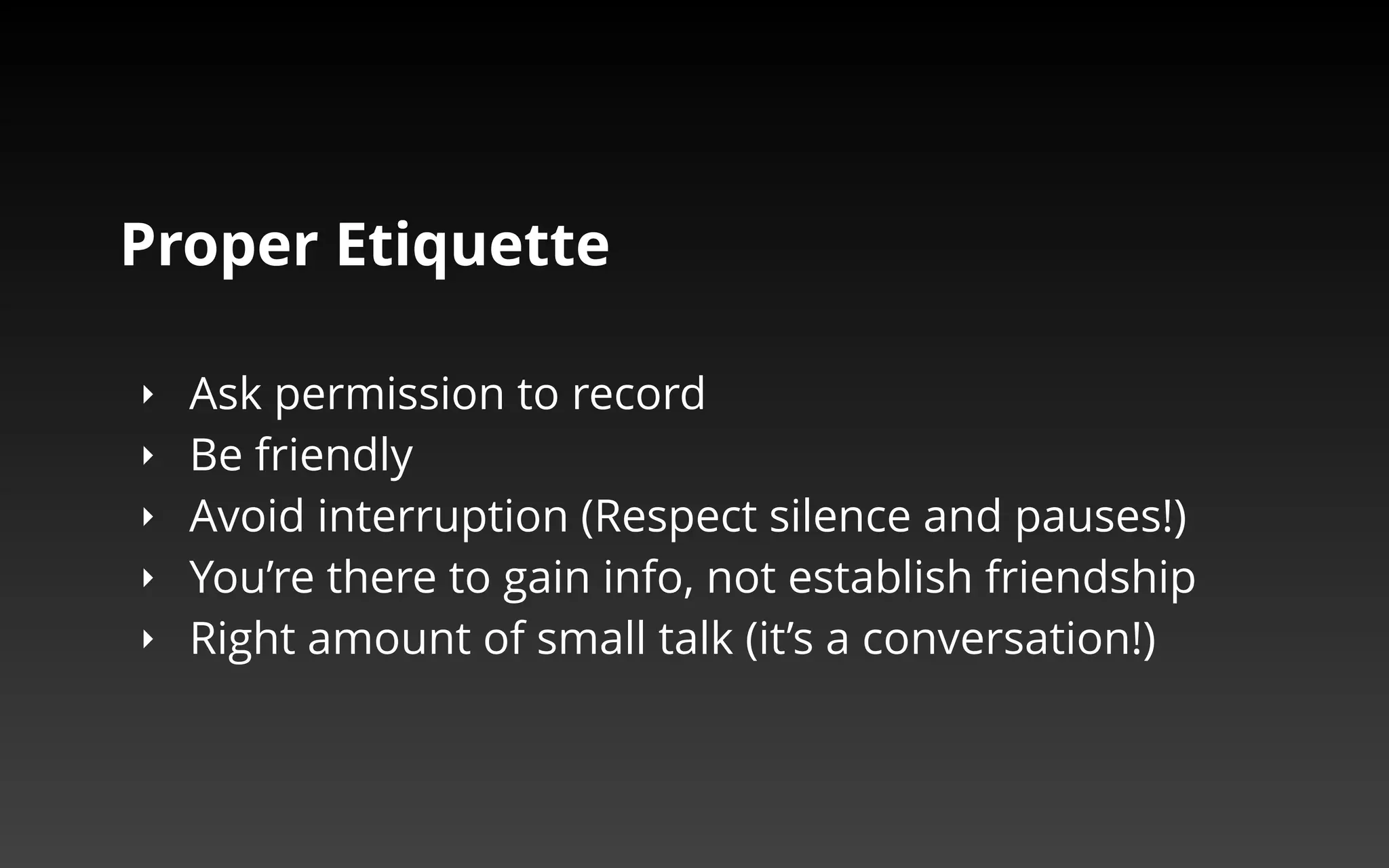 Proper Etiquette 
‣ Ask permission to record 
‣ Be friendly 
‣ Avoid interruption (Respect silence and pauses!) 
‣ You’re there to gain info, not establish friendship 
‣ Right amount of small talk (it’s a conversation!) 
 