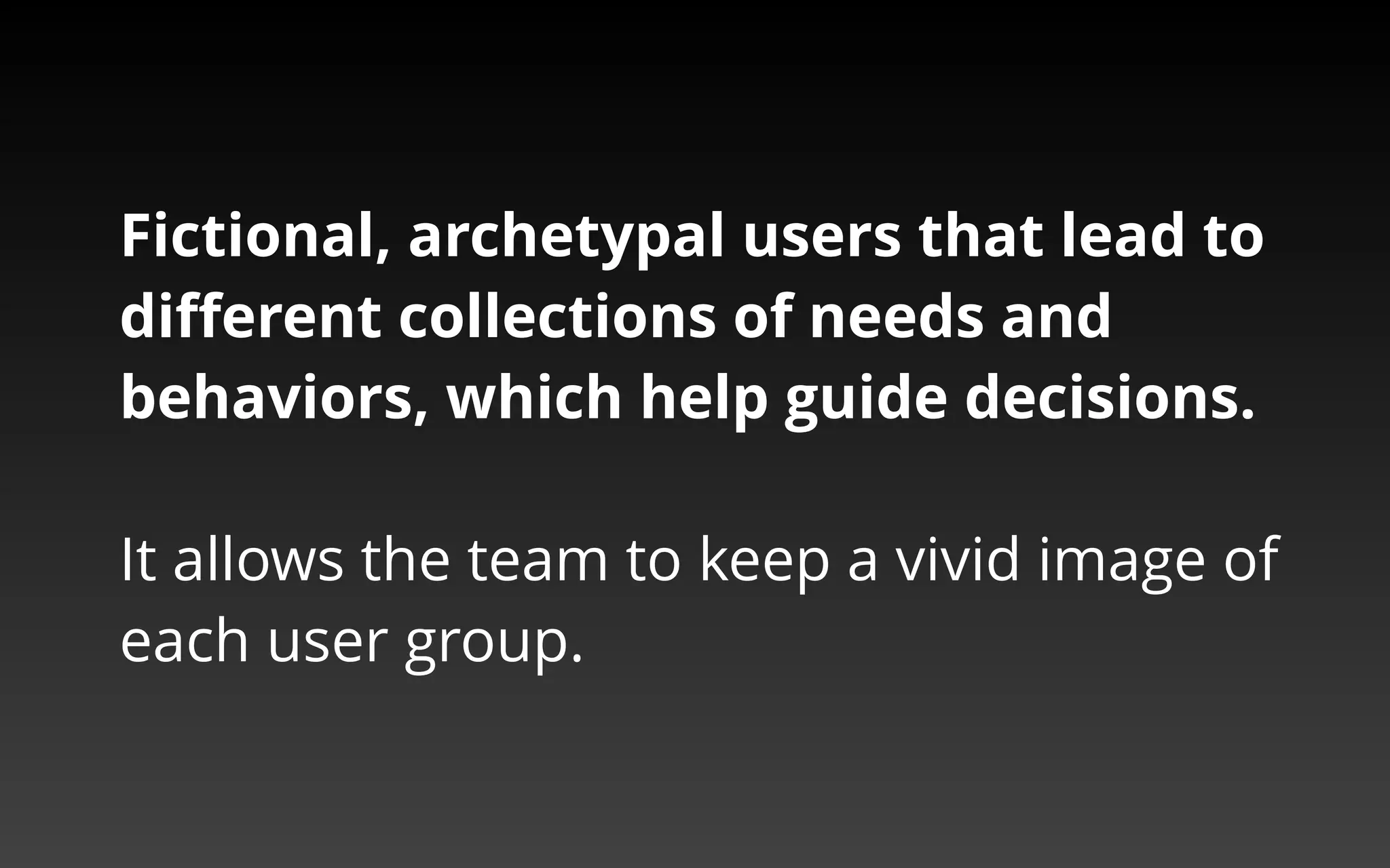 Fictional, archetypal users that lead to 
different collections of needs and behaviors, 
which help guide decisions. 
It allows the team to keep a vivid image of each user group. 
 