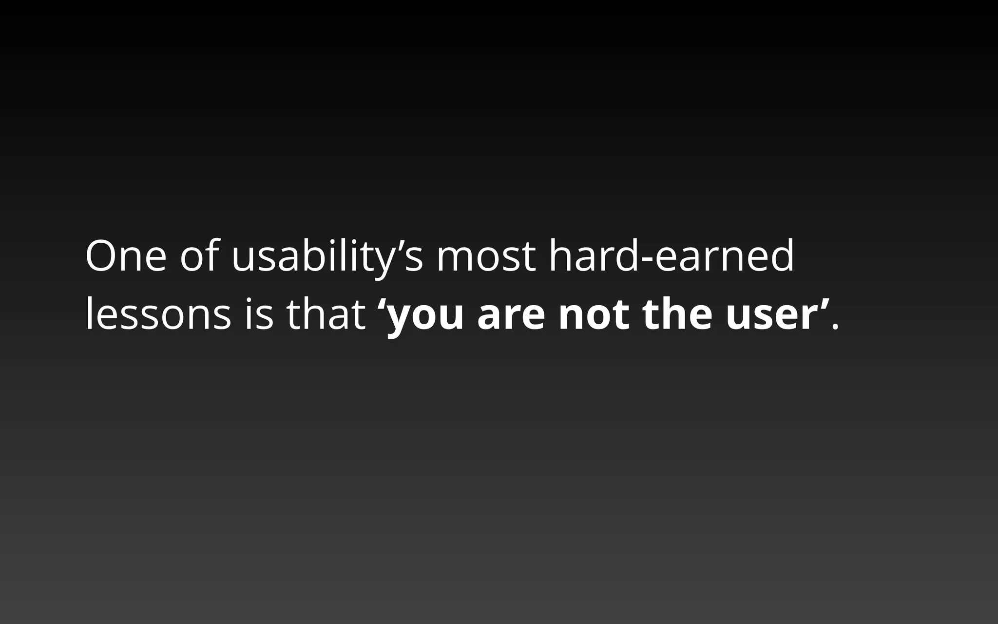 One of usability’s most hard-earned 
lessons is that ‘you are not the user’. 
 