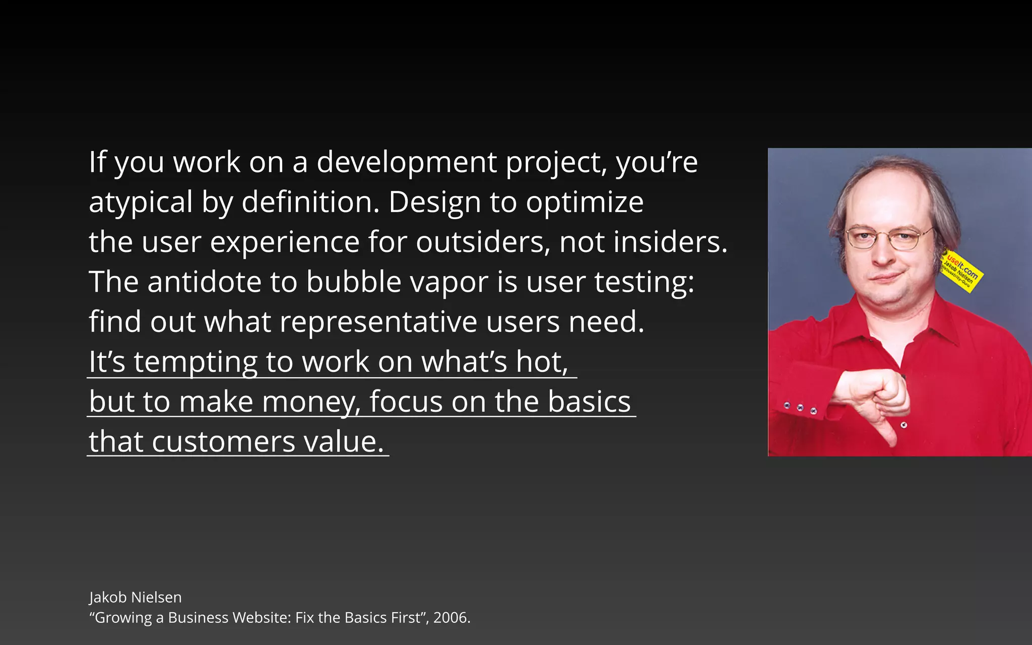 If you work on a development project, you’re 
atypical by definition. Design to optimize 
the user experience for outsiders, not insiders. 
The antidote to bubble vapor is user testing: 
find out what representative users need. 
It’s tempting to work on what’s hot, 
but to make money, focus on the basics 
that customers value. 
Jakob Nielsen, “Growing a Business Website: Fix the Basics First”, 2006. 
 