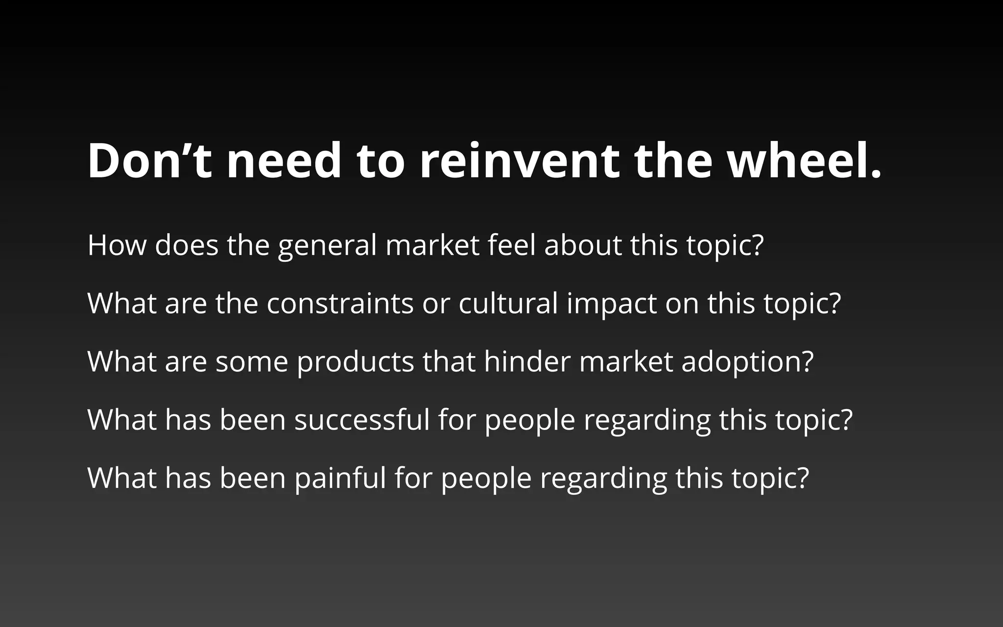 Don’t need to reinvent the wheel. 
‣ How does the general market feel about this topic? 
‣ What are the constraints or cultural impact on this topic? 
‣ What are some products that hinder market adoption? 
‣ What has been successful for people regarding this topic? 
‣ What has been painful for people regarding this topic? 
 