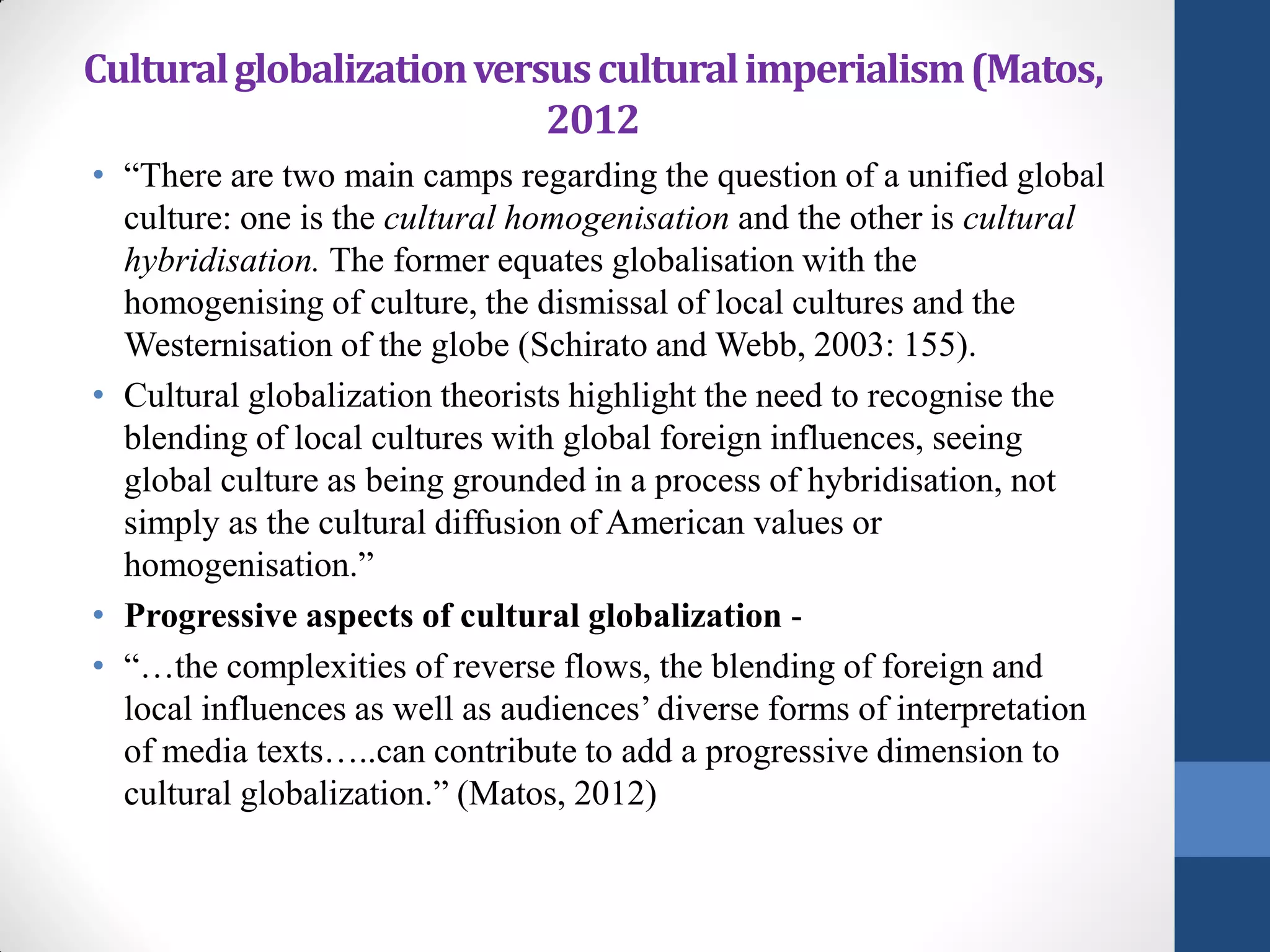 Cultural globalization versus cultural imperialism (Matos,
                           2012
• “There are two main camps regarding the question of a unified global
  culture: one is the cultural homogenisation and the other is cultural
  hybridisation. The former equates globalisation with the
  homogenising of culture, the dismissal of local cultures and the
  Westernisation of the globe (Schirato and Webb, 2003: 155).
• Cultural globalization theorists highlight the need to recognise the
  blending of local cultures with global foreign influences, seeing
  global culture as being grounded in a process of hybridisation, not
  simply as the cultural diffusion of American values or
  homogenisation.”
• Progressive aspects of cultural globalization -
• “…the complexities of reverse flows, the blending of foreign and
  local influences as well as audiences’ diverse forms of interpretation
  of media texts…..can contribute to add a progressive dimension to
  cultural globalization.” (Matos, 2012)
 