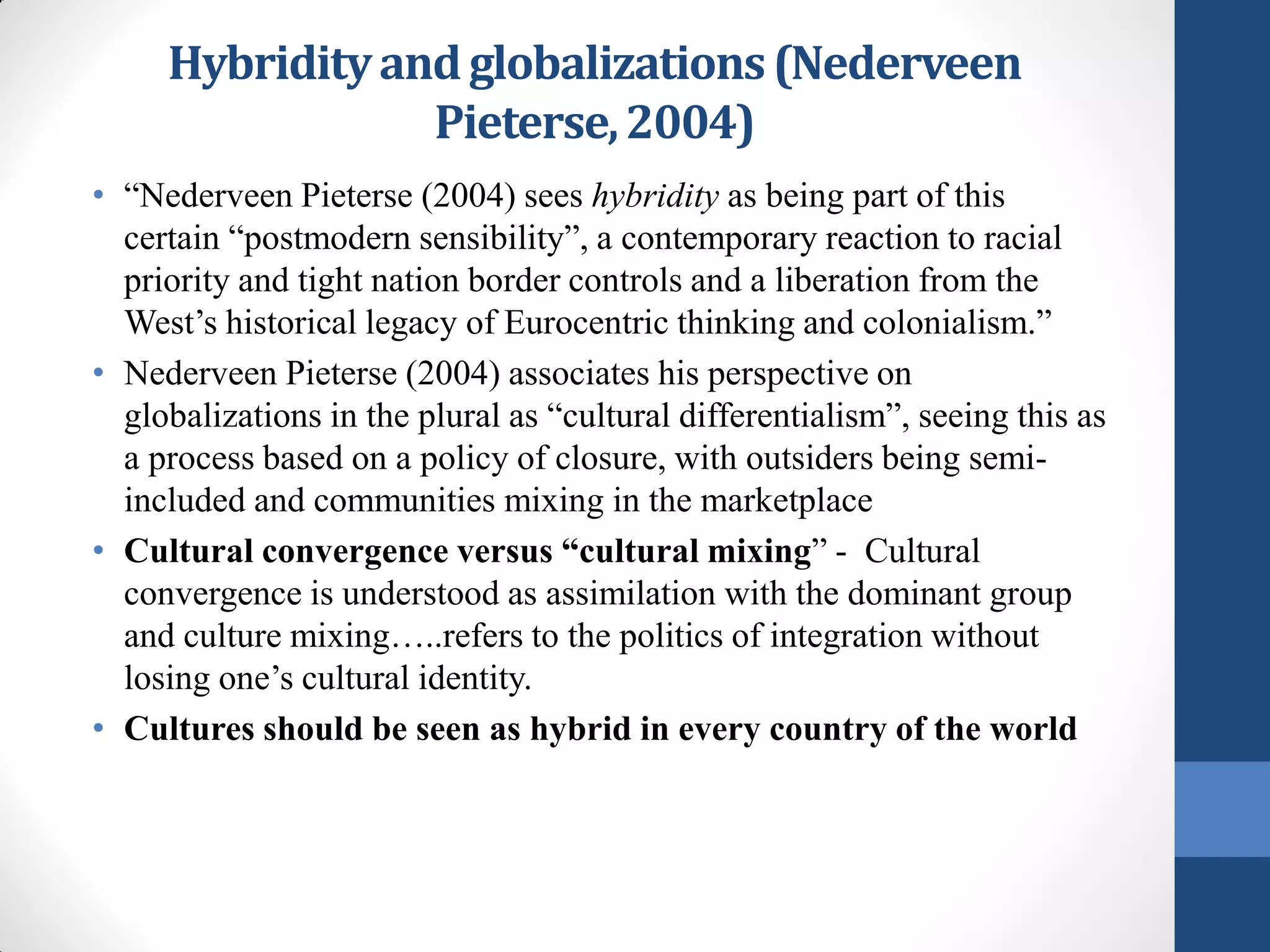 Hybridity and globalizations (Nederveen
                 Pieterse, 2004)
• “Nederveen Pieterse (2004) sees hybridity as being part of this
  certain “postmodern sensibility”, a contemporary reaction to racial
  priority and tight nation border controls and a liberation from the
  West’s historical legacy of Eurocentric thinking and colonialism.”
• Nederveen Pieterse (2004) associates his perspective on
  globalizations in the plural as “cultural differentialism”, seeing this as
  a process based on a policy of closure, with outsiders being semi-
  included and communities mixing in the marketplace
• Cultural convergence versus “cultural mixing” - Cultural
  convergence is understood as assimilation with the dominant group
  and culture mixing…..refers to the politics of integration without
  losing one’s cultural identity.
• Cultures should be seen as hybrid in every country of the world
 