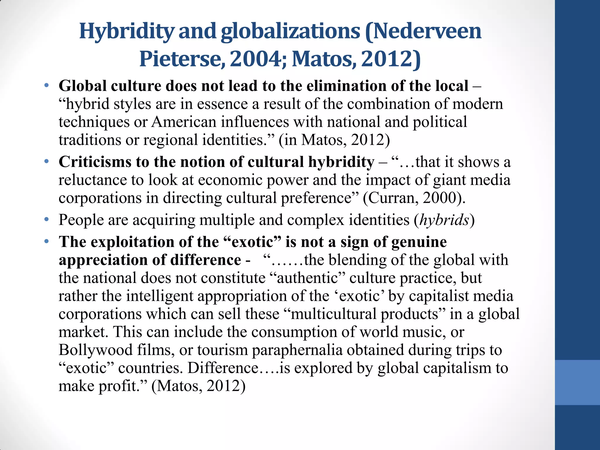 Hybridity and globalizations (Nederveen
          Pieterse, 2004; Matos, 2012)
• Global culture does not lead to the elimination of the local –
  “hybrid styles are in essence a result of the combination of modern
  techniques or American influences with national and political
  traditions or regional identities.” (in Matos, 2012)
• Criticisms to the notion of cultural hybridity – “…that it shows a
  reluctance to look at economic power and the impact of giant media
  corporations in directing cultural preference” (Curran, 2000).
• People are acquiring multiple and complex identities (hybrids)
• The exploitation of the “exotic” is not a sign of genuine
  appreciation of difference - “……the blending of the global with
  the national does not constitute “authentic” culture practice, but
  rather the intelligent appropriation of the ‘exotic’ by capitalist media
  corporations which can sell these “multicultural products” in a global
  market. This can include the consumption of world music, or
  Bollywood films, or tourism paraphernalia obtained during trips to
  “exotic” countries. Difference….is explored by global capitalism to
  make profit.” (Matos, 2012)
 